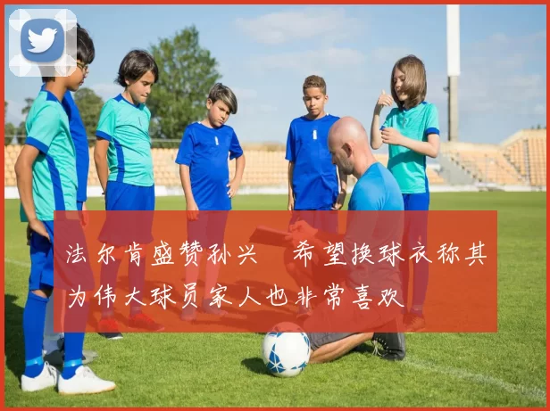 法尔肯盛赞孙兴慜希望换球衣称其为伟大球员家人也非常喜欢