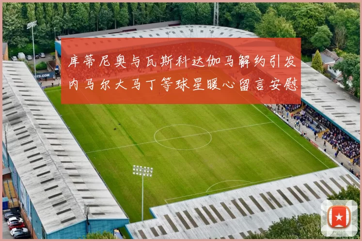 库蒂尼奥与瓦斯科达伽马解约引发内马尔大马丁等球星暖心留言安慰