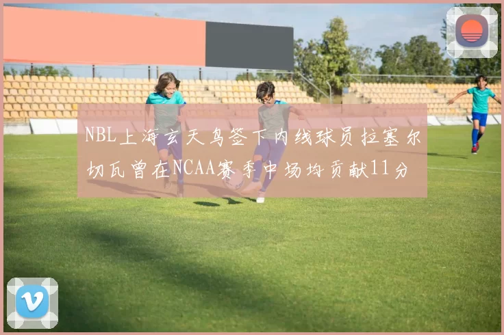 NBL上海玄天鸟签下内线球员拉塞尔切瓦曾在NCAA赛季中场均贡献11分8篮板