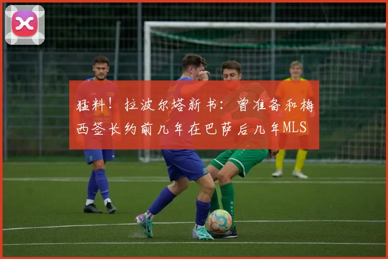 猛料！拉波尔塔新书：曾准备和梅西签长约前几年在巴萨后几年MLS