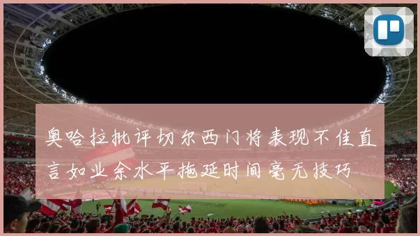 奥哈拉批评切尔西门将表现不佳直言如业余水平拖延时间毫无技巧