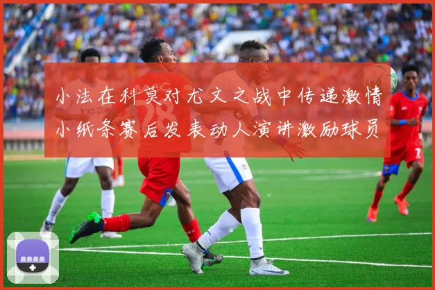 小法在科莫对尤文之战中传递激情小纸条赛后发表动人演讲激励球员士气
