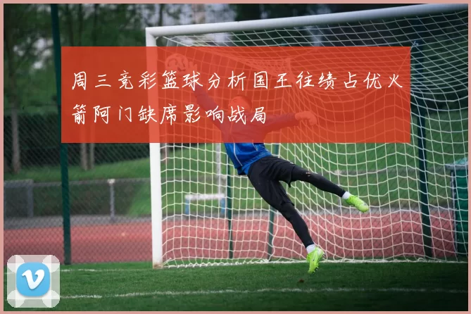 周三竞彩篮球分析国王往绩占优火箭阿门缺席影响战局