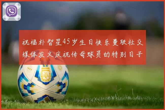 祝福朴智星45岁生日快乐曼联社交媒体发文庆祝传奇球员的特别日子