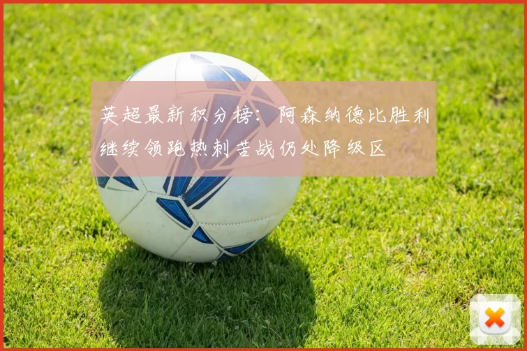 英超最新积分榜：阿森纳德比胜利继续领跑热刺苦战仍处降级区