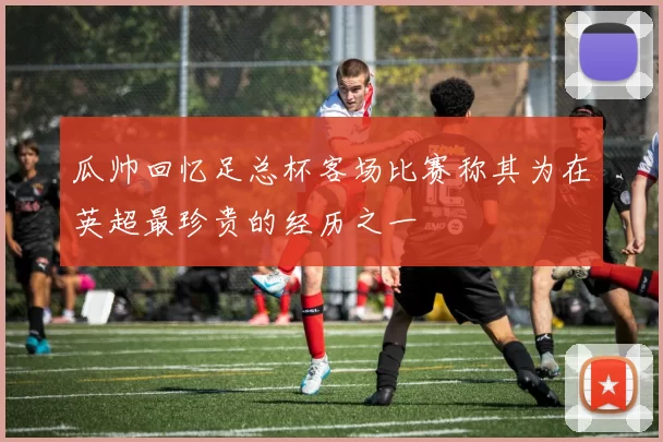 瓜帅回忆足总杯客场比赛称其为在英超最珍贵的经历之一