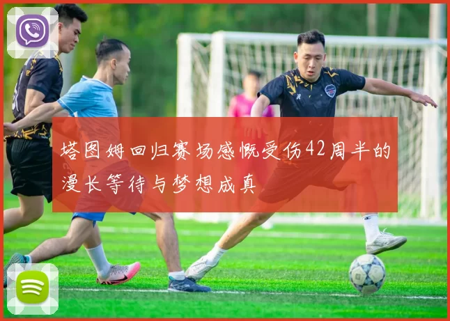 塔图姆回归赛场感慨受伤42周半的漫长等待与梦想成真