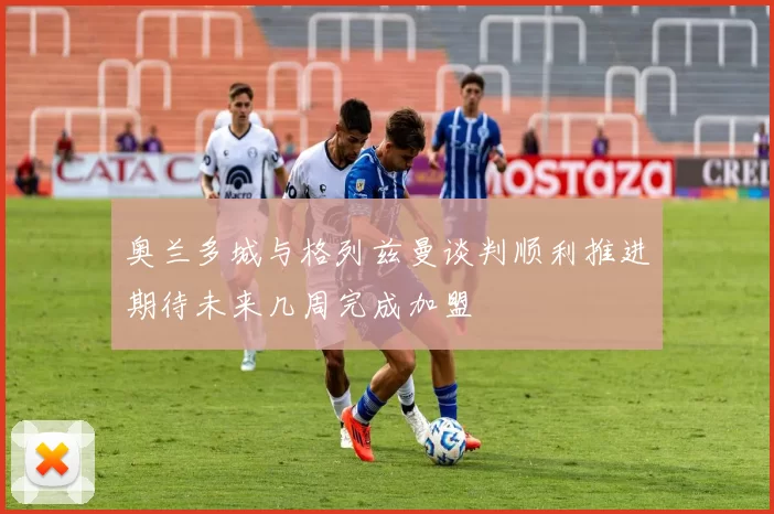 奥兰多城与格列兹曼谈判顺利推进期待未来几周完成加盟