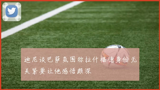 迪尼谈巴萨氛围称拉什福德身份无关紧要让他感悟颇深