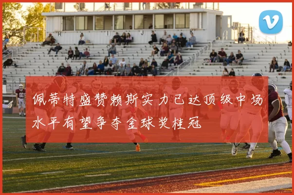 佩蒂特盛赞赖斯实力已达顶级中场水平有望争夺金球奖桂冠