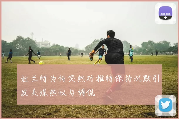 杜兰特为何突然对推特保持沉默引发美媒热议与调侃