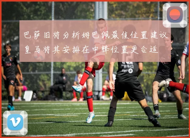 巴萨旧将分析姆巴佩最佳位置建议皇马将其安排在中锋位置更合适