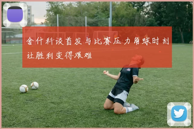 舍什科谈首发与比赛压力角球时刻让胜利变得艰难