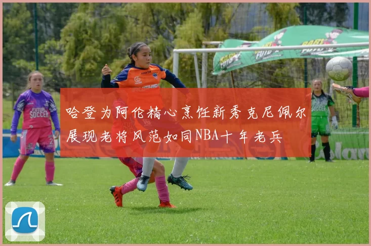 哈登为阿伦精心烹饪新秀克尼佩尔展现老将风范如同NBA十年老兵