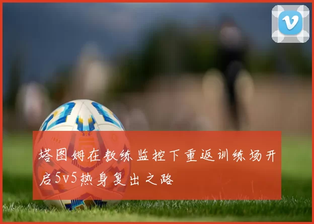 塔图姆在教练监控下重返训练场开启5v5热身复出之路