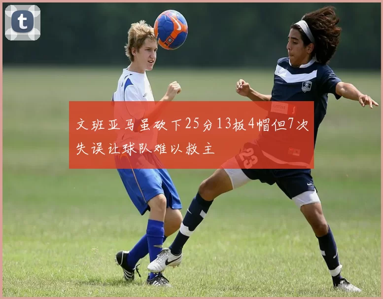 文班亚马虽砍下25分13板4帽但7次失误让球队难以救主
