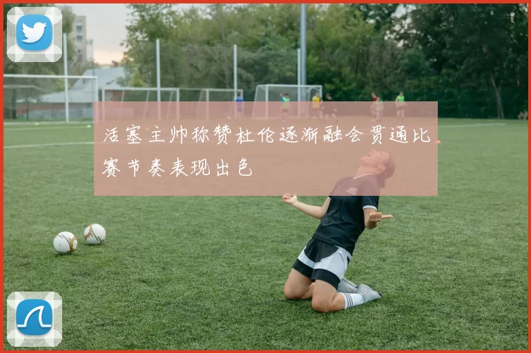 活塞主帅称赞杜伦逐渐融会贯通比赛节奏表现出色