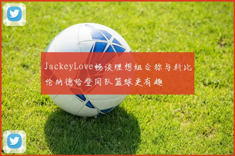 JackeyLove畅谈理想组合称与科比伦纳德哈登同队篮球更有趣