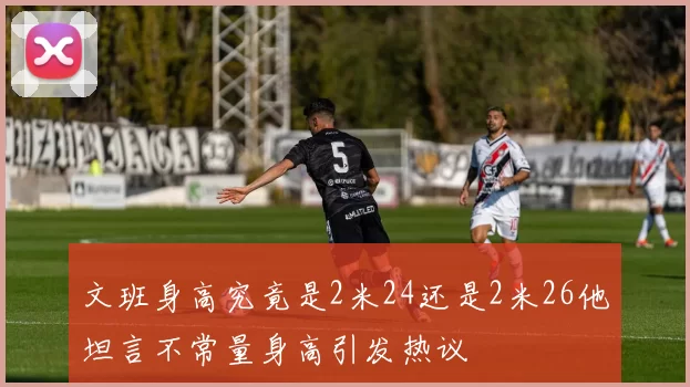 文班身高究竟是2米24还是2米26他坦言不常量身高引发热议