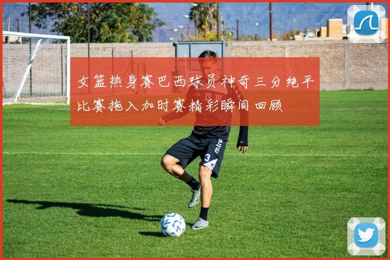 女篮热身赛巴西球员神奇三分绝平比赛拖入加时赛精彩瞬间回顾