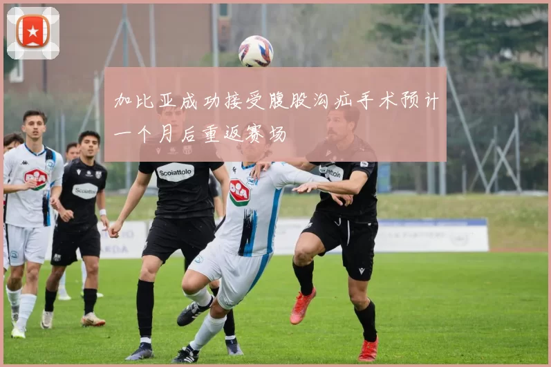 加比亚成功接受腹股沟疝手术预计一个月后重返赛场