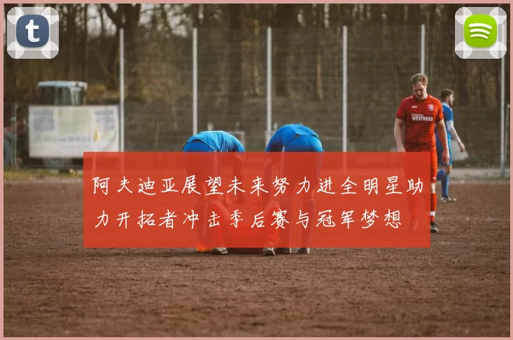 阿夫迪亚展望未来努力进全明星助力开拓者冲击季后赛与冠军梦想