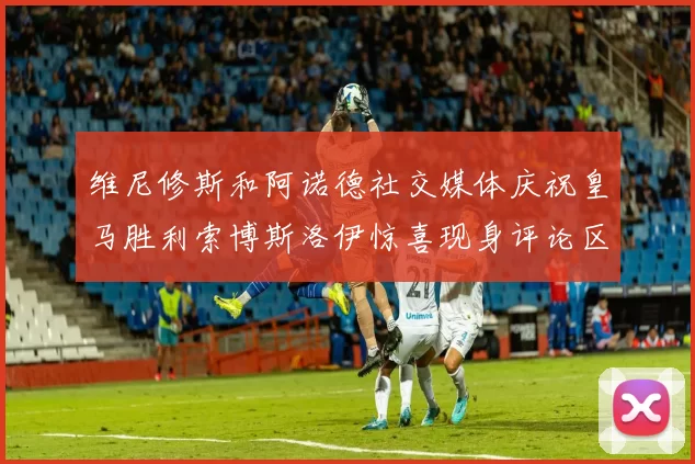 维尼修斯和阿诺德社交媒体庆祝皇马胜利索博斯洛伊惊喜现身评论区互动