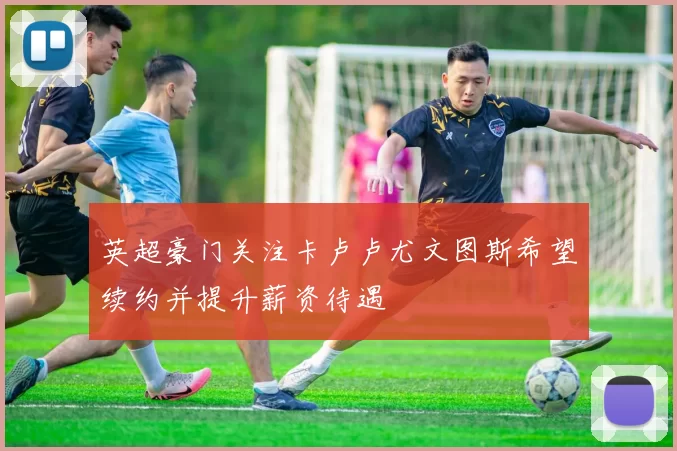 英超豪门关注卡卢卢尤文图斯希望续约并提升薪资待遇