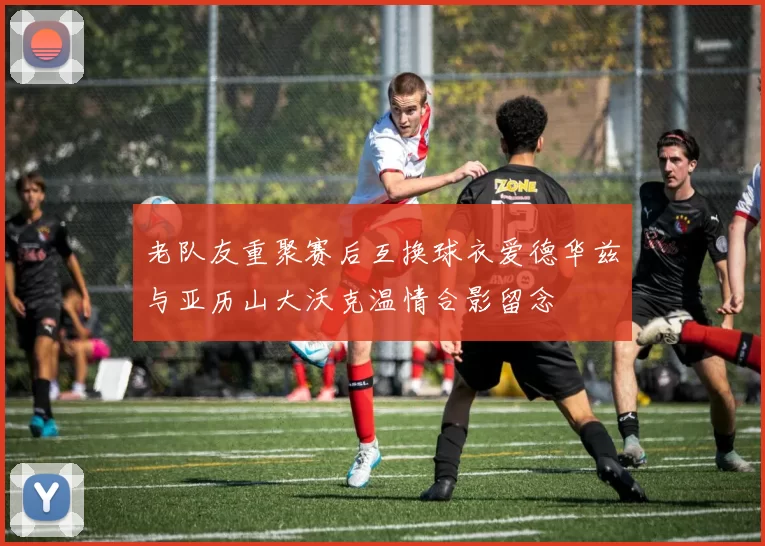 老队友重聚赛后互换球衣爱德华兹与亚历山大沃克温情合影留念