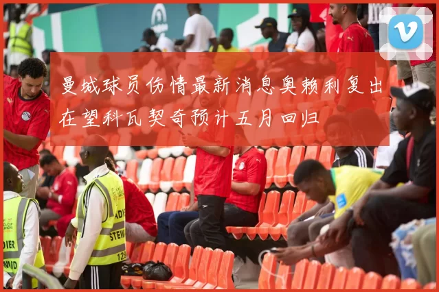 曼城球员伤情最新消息奥赖利复出在望科瓦契奇预计五月回归